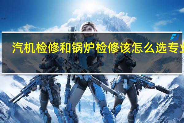 汽机检修和锅炉检修该怎么选专业呢