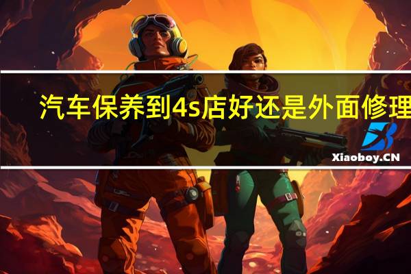 汽车保养到4s店好还是外面修理店