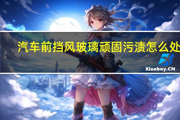 汽车前挡风玻璃顽固污渍怎么处理