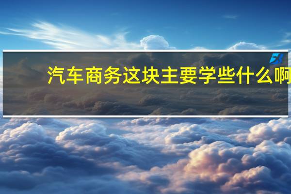 汽车商务这块主要学些什么啊