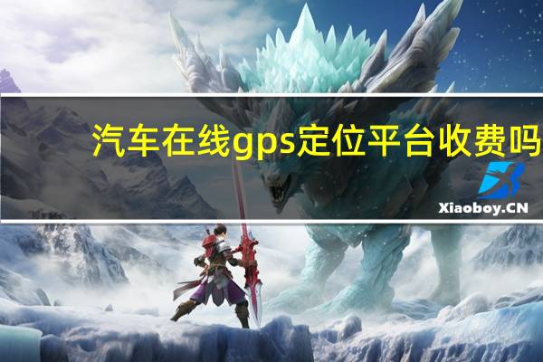 汽车在线gps定位平台收费吗?（汽车在线gps定位平台）