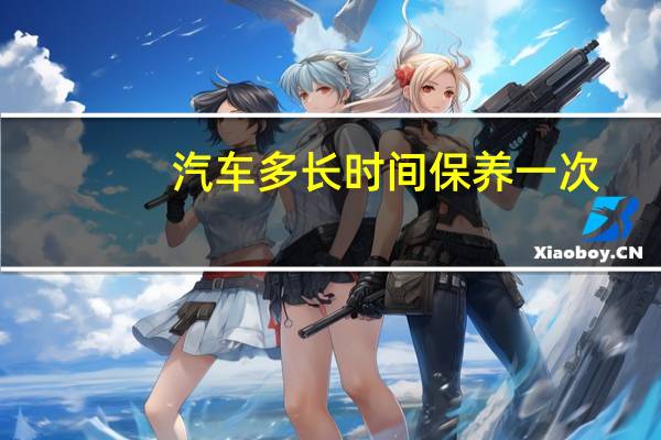 汽车多长时间保养一次（汽车多长时间保养一次）