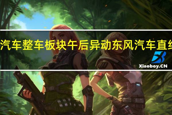 汽车整车板块午后异动 东风汽车直线涨停