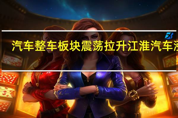 汽车整车板块震荡拉升 江淮汽车涨停