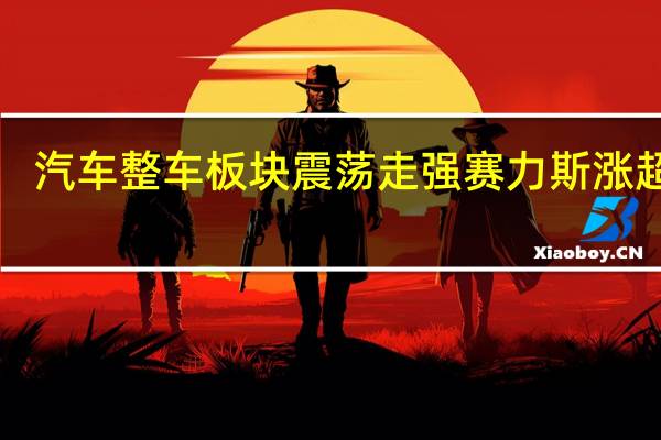 汽车整车板块震荡走强 赛力斯涨超7%