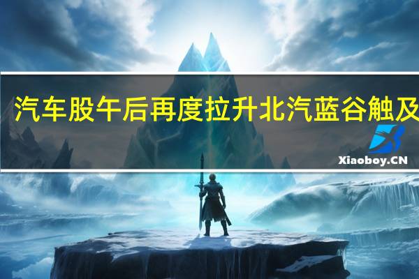 汽车股午后再度拉升 北汽蓝谷触及涨停