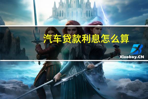 汽车贷款利息怎么算（汽车贷款利息怎么算出来的）