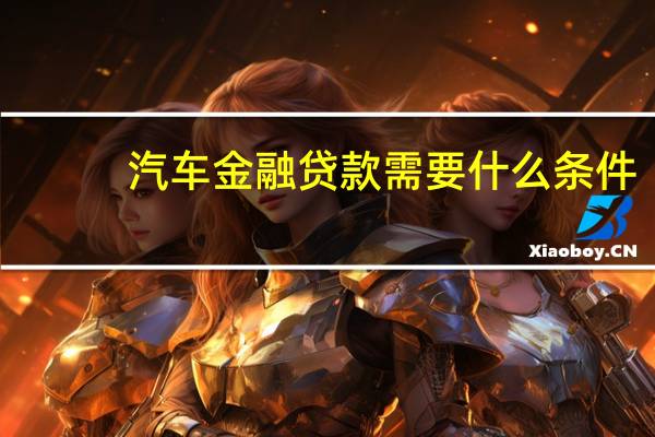 汽车金融贷款需要什么条件（请问汽车金融贷款有哪些呢）