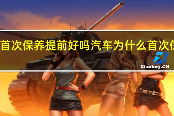 汽车首次保养提前好吗 汽车为什么首次保养要提前