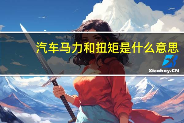 汽车马力和扭矩是什么意思（汽车最大扭矩是什么意思）