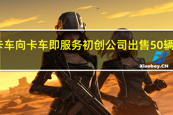 沃尔沃卡车向卡车即服务初创公司出售50辆VNR电动卡车