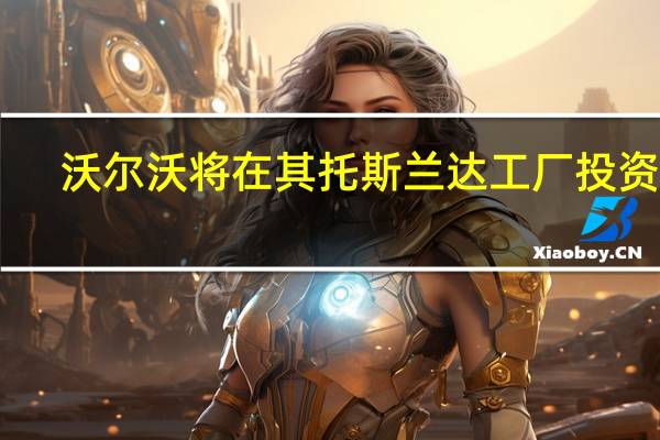 沃尔沃将在其托斯兰达工厂投资14.4亿美元用于新的大型铸造工艺