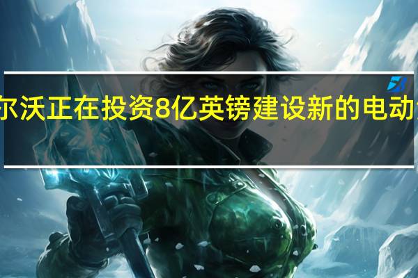 沃尔沃正在投资8亿英镑建设新的电动汽车工厂