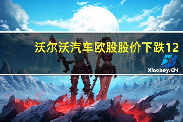 沃尔沃汽车欧股股价下跌12.6%此前吉利计划出售约3.88亿美元的沃尔沃汽车股份