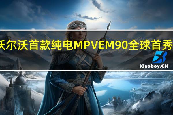 沃尔沃首款纯电MPV EM90全球首秀售价81.8万元