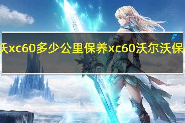 沃尔沃xc60多少公里保养 xc60沃尔沃保养时间多久