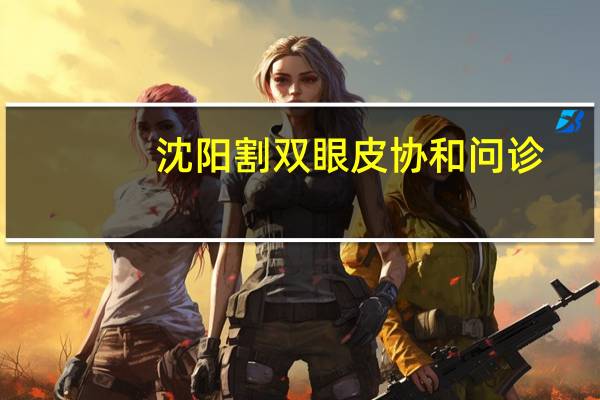 沈阳割双眼皮协和问诊？沈阳协和医院的地址