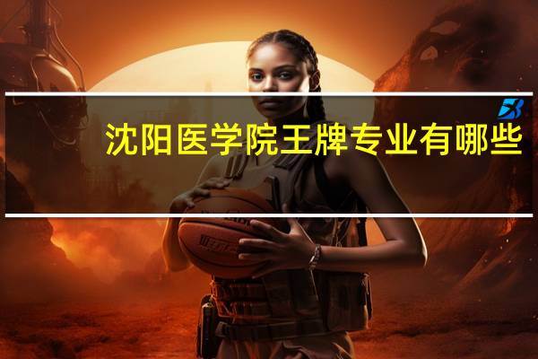 沈阳医学院王牌专业有哪些