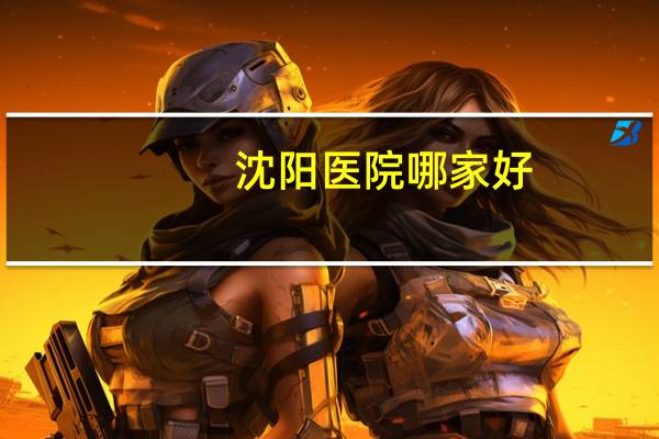 沈阳医院哪家好？辽宁省哪家医院最权威