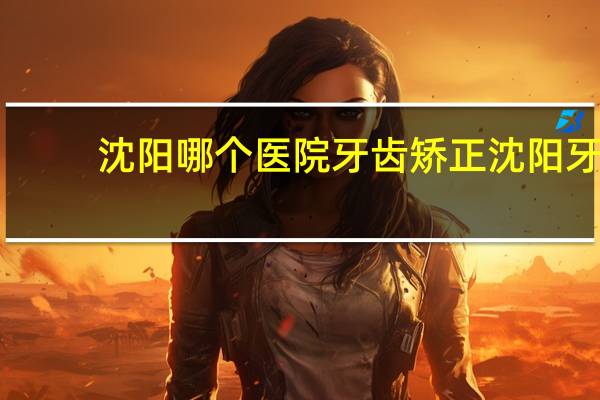 沈阳哪个医院牙齿矫正 沈阳牙齿矫正哪家医院比较好