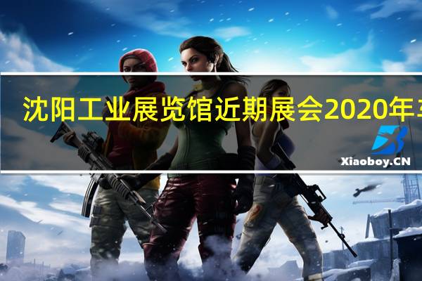 沈阳工业展览馆近期展会2020年车展（沈阳工业展览馆近期展会）