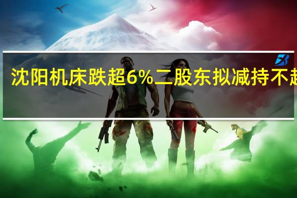  沈阳机床跌超6% 二股东拟减持不超2%