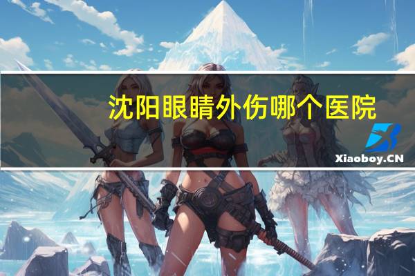 沈阳眼睛外伤哪个医院(在沈阳哪个医院配眼镜最好)