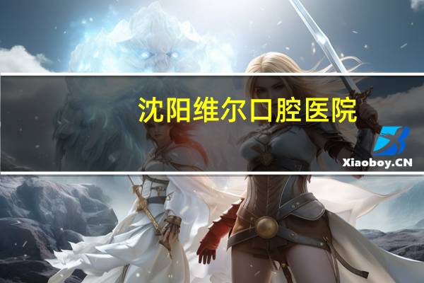 沈阳维尔口腔医院(北京维尔口腔医院哪个医生好)