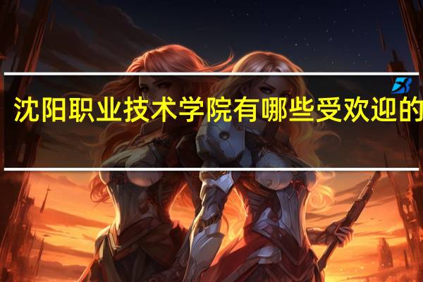 沈阳职业技术学院有哪些受欢迎的专业