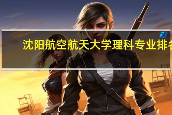 沈阳航空航天大学理科专业排名,最好的理科专业有哪些