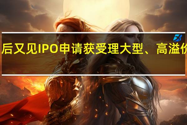 沉寂两个月后又见IPO申请获受理大型、高溢价项目近期难出现