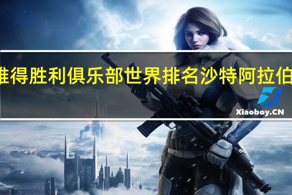 沙特利雅得胜利俱乐部世界排名 沙特阿拉伯足球世界排名