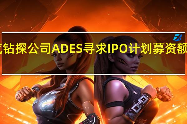 沙特油气钻探公司ADES寻求IPO计划募资额或超10亿美元