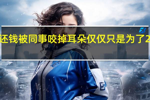 没还钱被同事咬掉耳朵仅仅只是为了20元没还