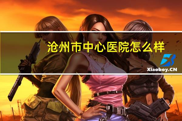沧州市中心医院怎么样(沧州市中心医院在全国的排名)