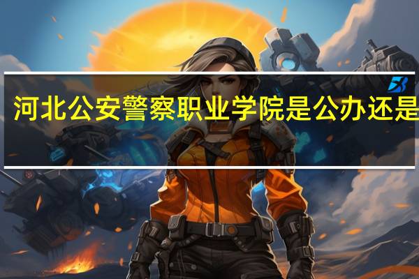 河北公安警察职业学院是公办还是民办