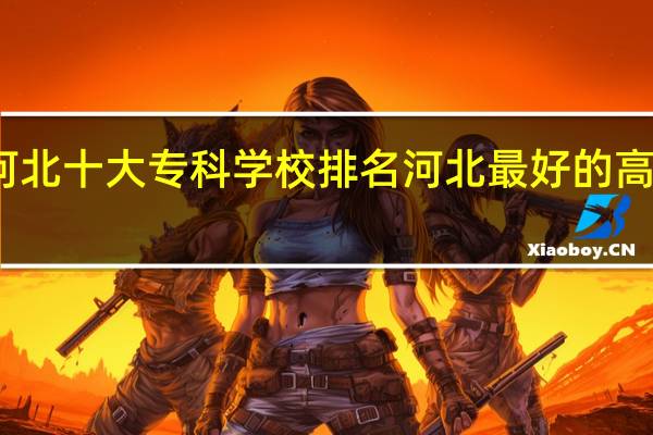 河北十大专科学校排名 河北最好的高职院校