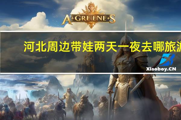 河北周边带娃两天一夜去哪旅游