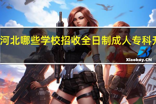 河北哪些学校招收全日制成人专科升本科