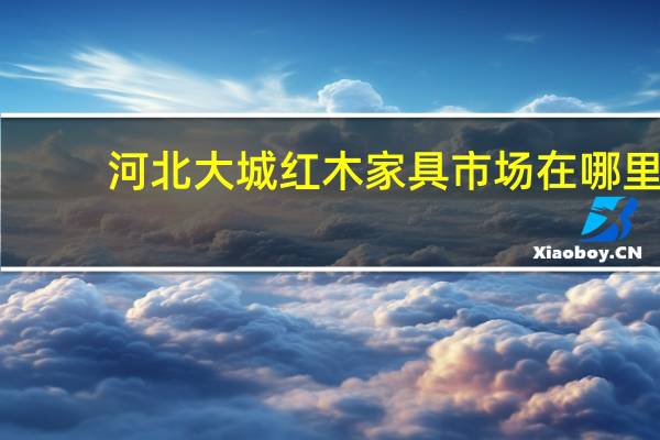 河北大城红木家具市场在哪里(河北大城红木家具市场)