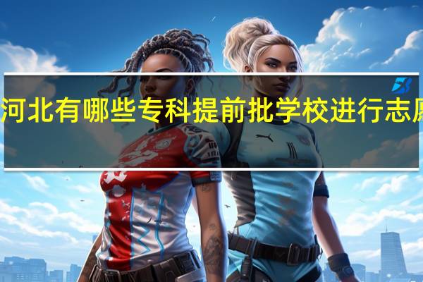 河北有哪些专科提前批学校进行志愿征集