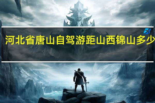 河北省唐山自驾游距山西锦山多少公里