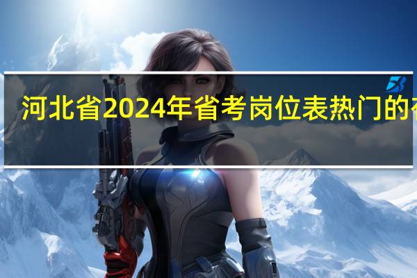 河北省2024年省考岗位表热门的有啥