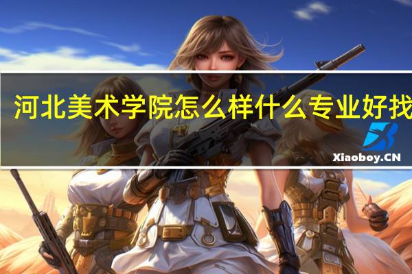 河北美术学院怎么样 什么专业好找工作