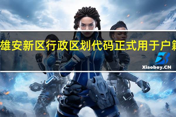 河北雄安新区行政区划代码正式用于户籍管理工作
