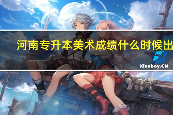 河南专升本美术成绩什么时候出来？