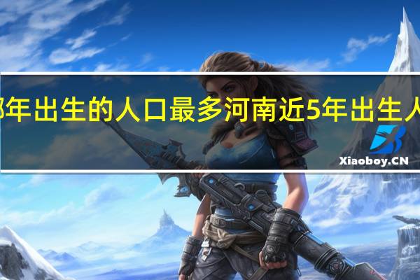 河南哪年出生的人口最多 河南近5年出生人口下降45%