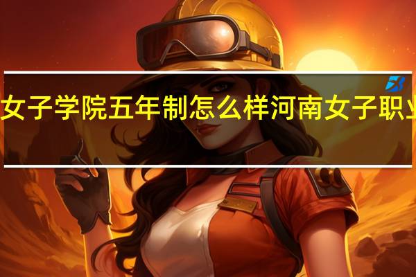 河南女子学院五年制怎么样 河南女子职业技术学院