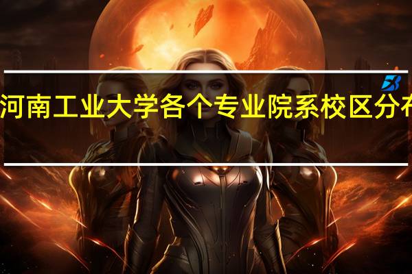 河南工业大学各个专业院系校区分布情况，学哥学姐们帮帮忙