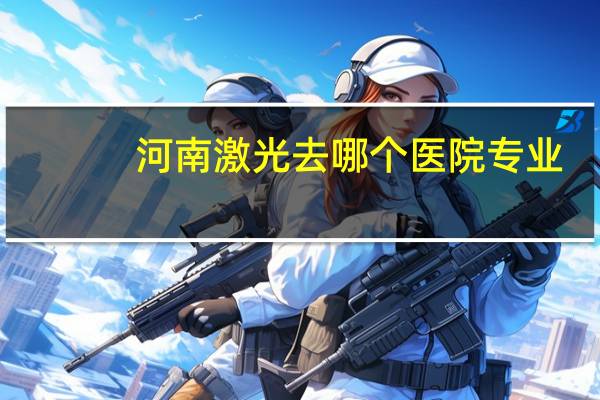 河南激光去哪个医院专业(郑州激光近视手术哪家医院最好)